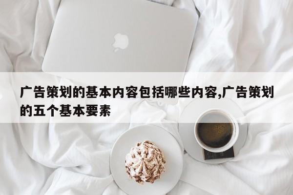 广告策划的基本内容包括哪些内容,广告策划的五个基本要素