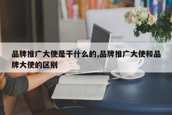 品牌推广大使是干什么的,品牌推广大使和品牌大使的区别