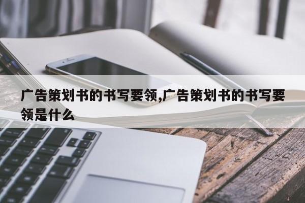 广告策划书的书写要领,广告策划书的书写要领是什么